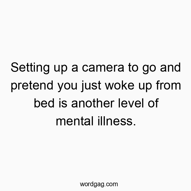 Setting up a camera to go and pretend you just woke up from bed is another level of mental illness.
