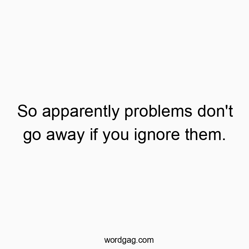 So apparently problems don’t go away if you ignore them.