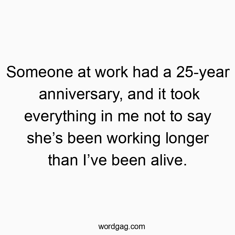 Someone at work had a 25-year anniversary, and it took everything in me not to say she’s been working longer than I’ve been alive.