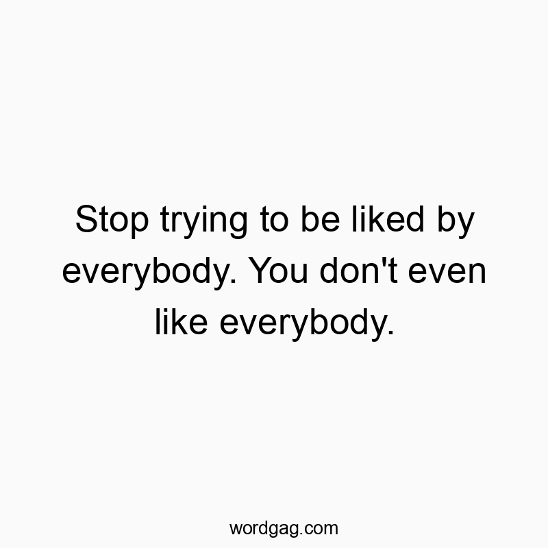 Stop trying to be liked by everybody. You don’t even like everybody.