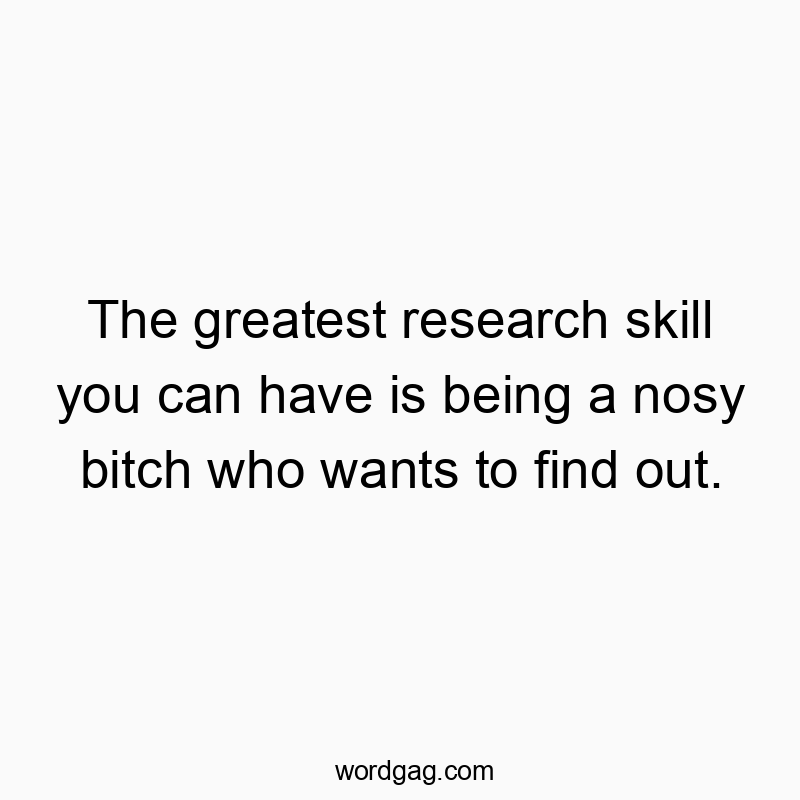 The greatest research skill you can have is being a nosy bitch who wants to find out.