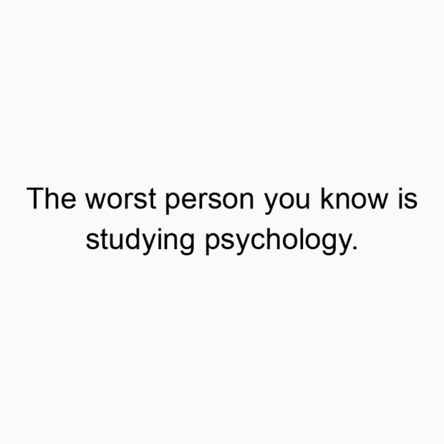 The worst person you know is studying psychology.