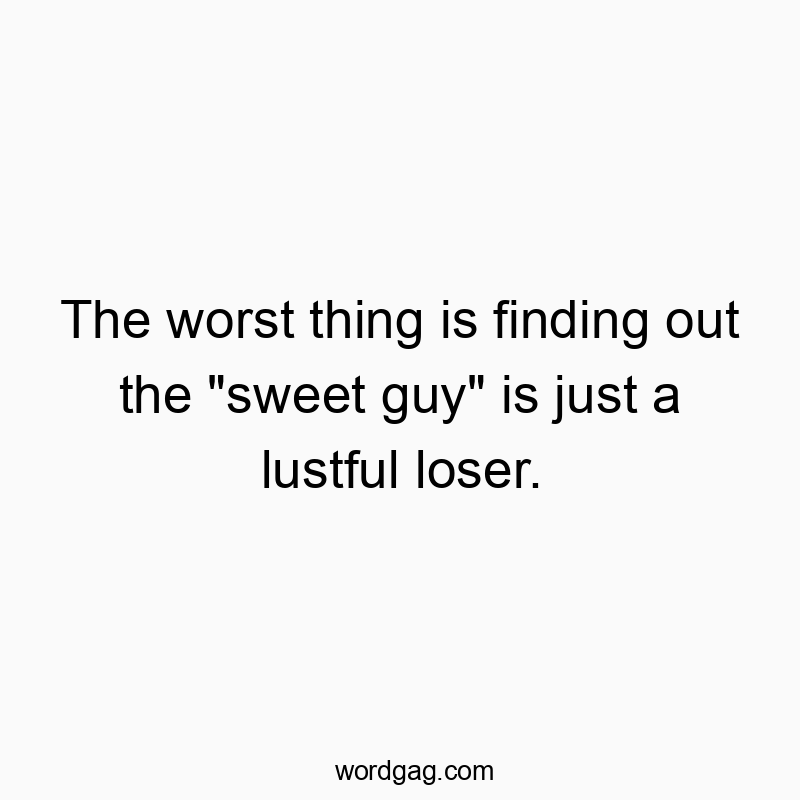 The worst thing is finding out the “sweet guy” is just a lustful loser.