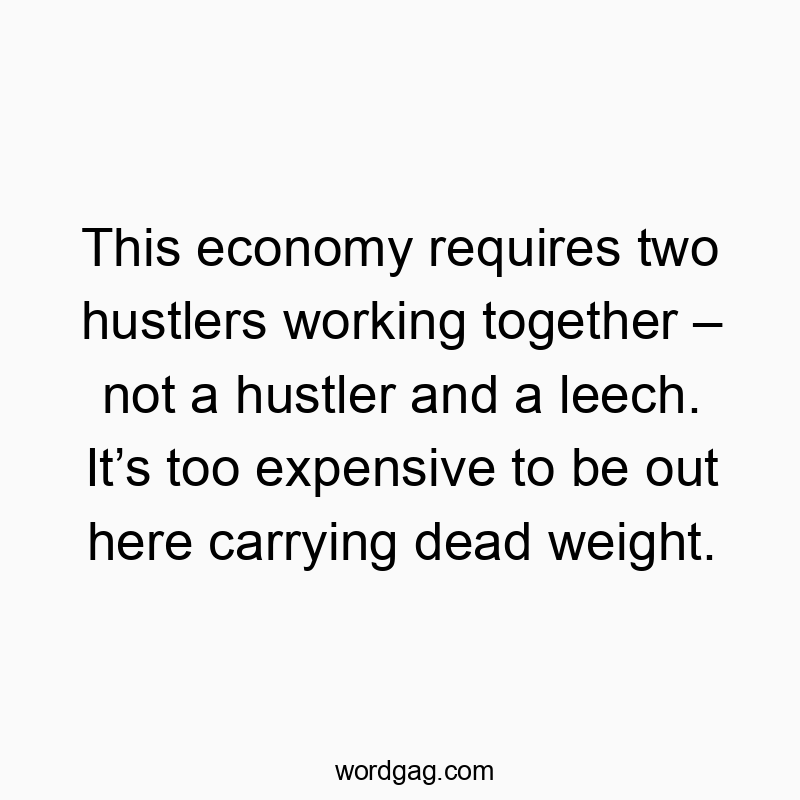This economy requires two hustlers working together – not a hustler and a leech. It’s too expensive to be out here carrying dead weight.