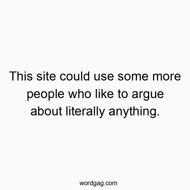 This site could use some more people who like to argue about literally anything.