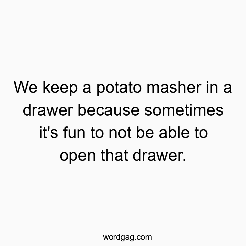 We keep a potato masher in a drawer because sometimes it’s fun to not be able to open that drawer.