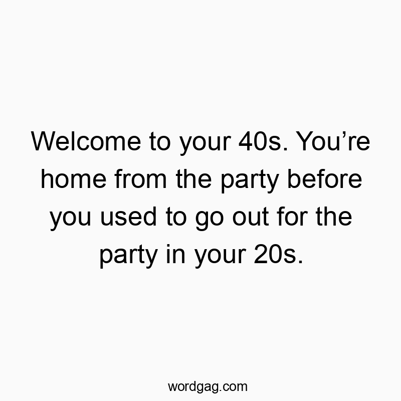 Welcome to your 40s. You’re home from the party before you used to go out for the party in your 20s.