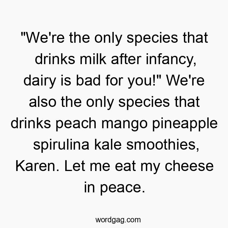 “We’re the only species that drinks milk after infancy, dairy is bad for you!” We’re also the only species that drinks peach mango pineapple spirulina kale smoothies, Karen. Let me eat my cheese in peace.