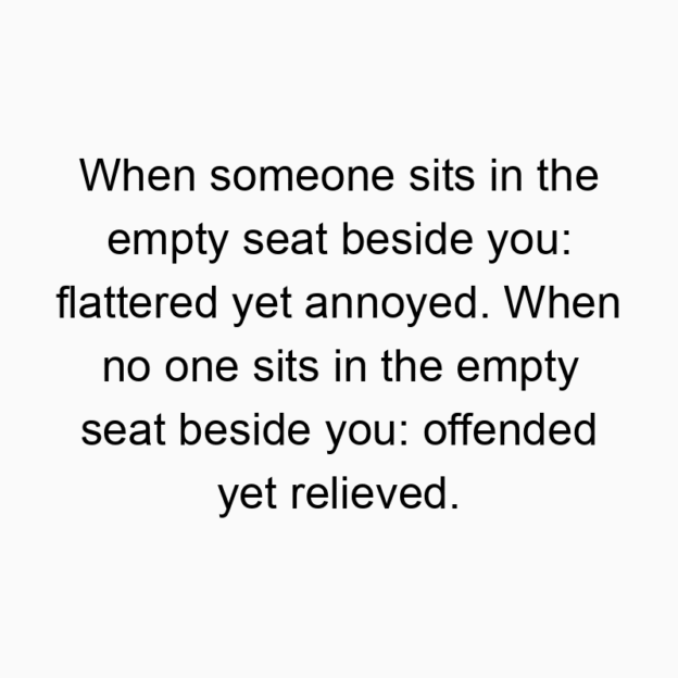 When someone sits in the empty seat beside you: flattered yet annoyed. When no one sits in the empty seat beside you: offended yet relieved.