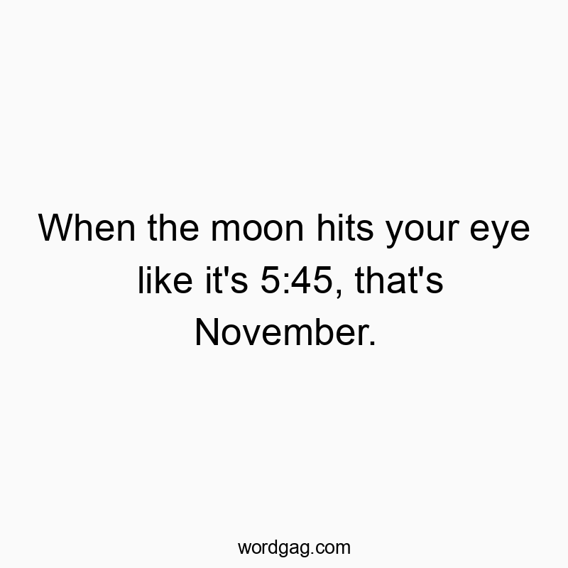 When the moon hits your eye like it’s 5:45, that’s November.