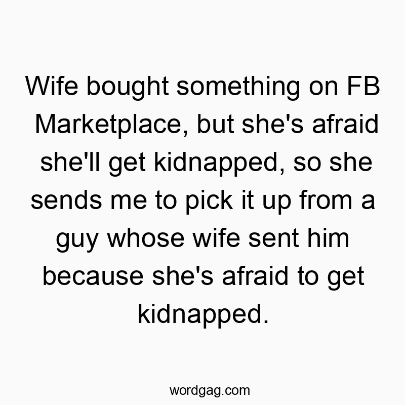 Wife bought something on FB Marketplace, but she’s afraid she’ll get kidnapped, so she sends me to pick it up from a guy whose wife sent him because she’s afraid to get kidnapped.
