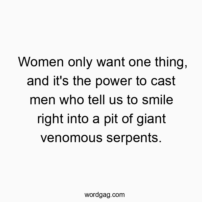 Women only want one thing, and it’s the power to cast men who tell us to smile right into a pit of giant venomous serpents.