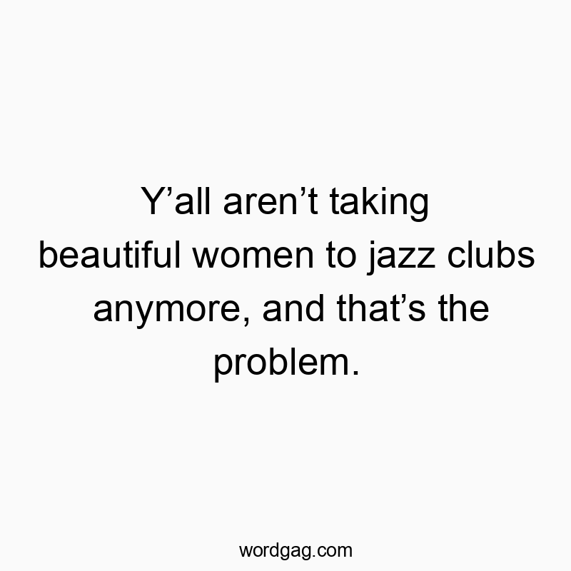 Y’all aren’t taking beautiful women to jazz clubs anymore, and that’s the problem.