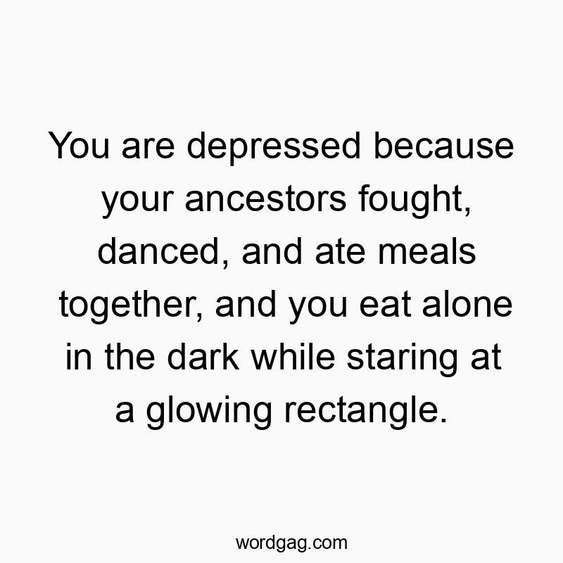 Funny technology quotes - You are depressed because your ancestors fought, danced, and ate meals together, and you eat alone in the dark while staring at a glowing rectangle.