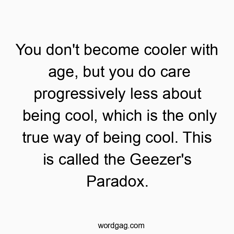 You don’t become cooler with age, but you do care progressively less about being cool, which is the only true way of being cool. This is called the Geezer’s Paradox.