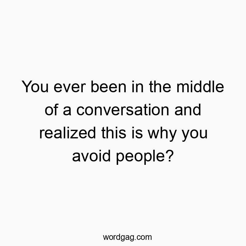 You ever been in the middle of a conversation and realized this is why you avoid people?
