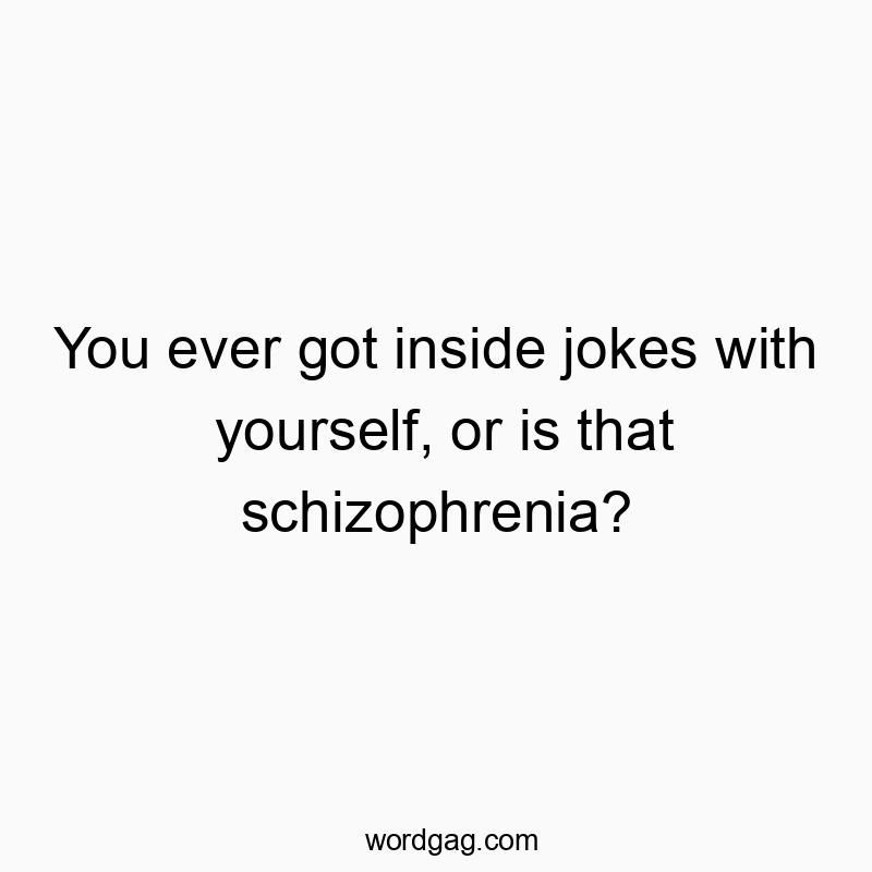 You ever got inside jokes with yourself, or is that schizophrenia?