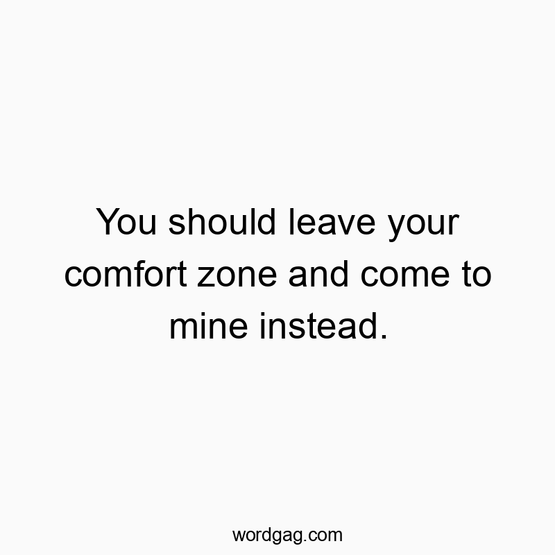 You should leave your comfort zone and come to mine instead.