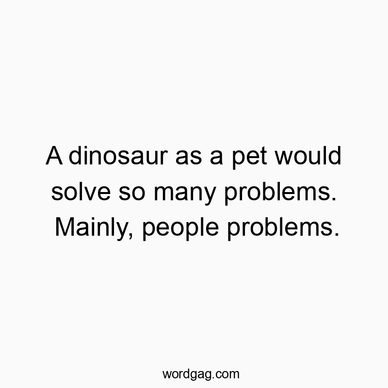 A dinosaur as a pet would solve so many problems. Mainly, people problems.