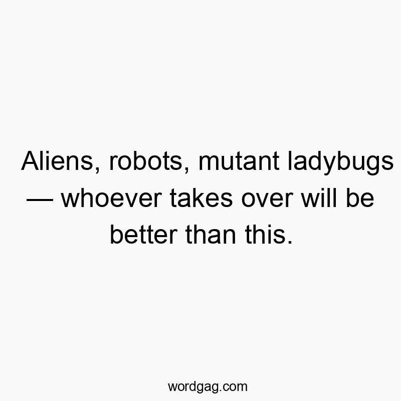 Aliens, robots, mutant ladybugs β whoever takes over will be better than this.
