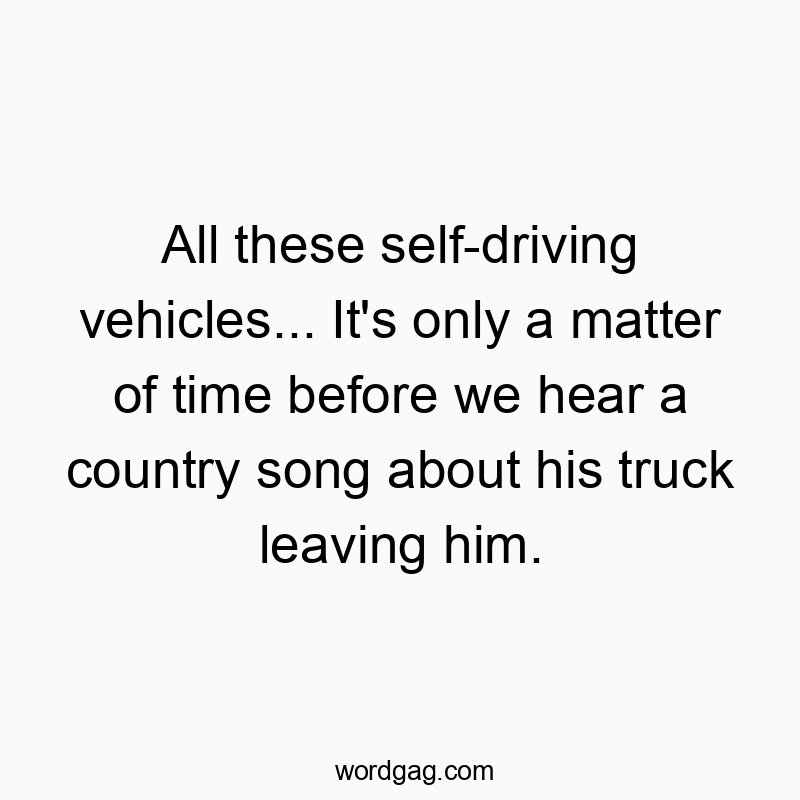 All these self-driving vehicles… It’s only a matter of time before we hear a country song about his truck leaving him.