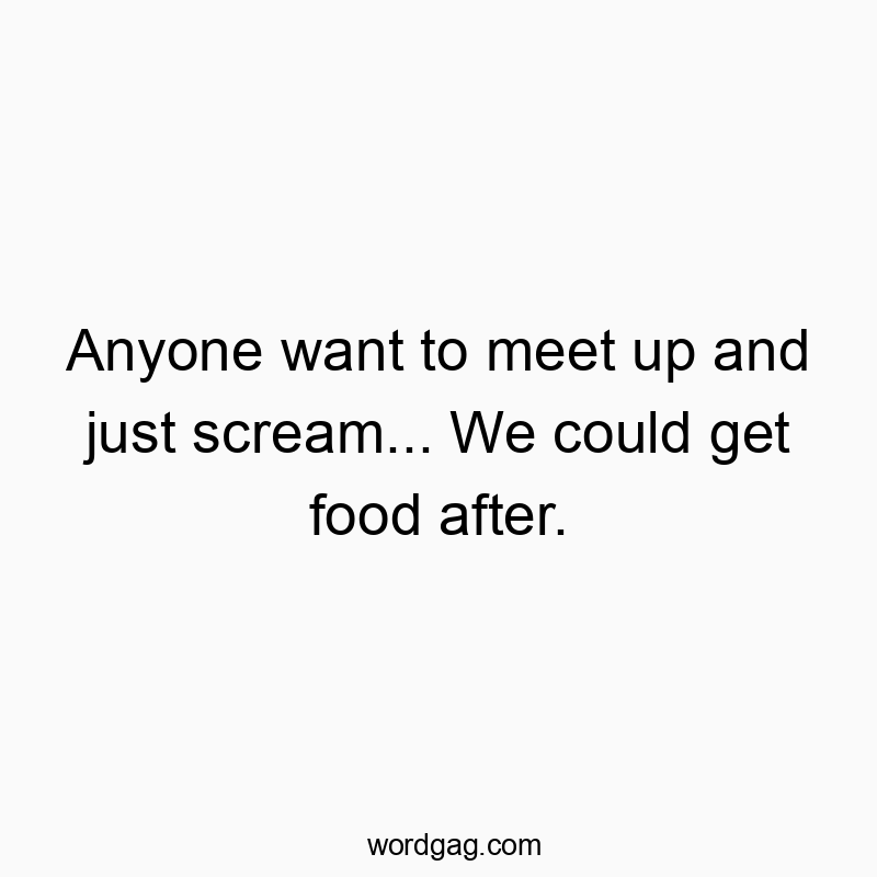 Anyone want to meet up and just scream… We could get food after.