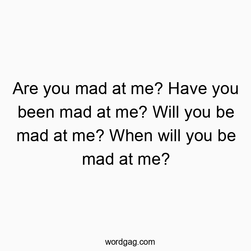 Are you mad at me? Have you been mad at me? Will you be mad at me? When will you be mad at me?