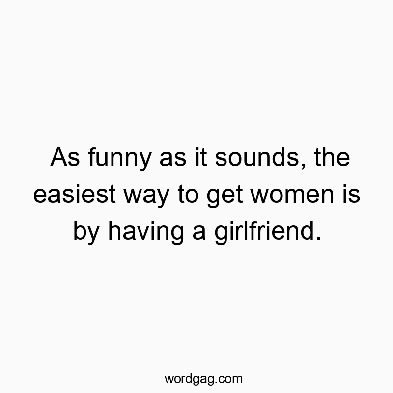 As funny as it sounds, the easiest way to get women is by having a girlfriend.