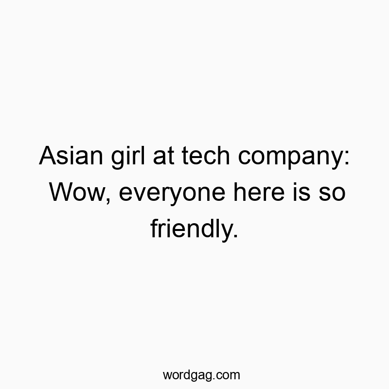 Asian girl at tech company: Wow, everyone here is so friendly.