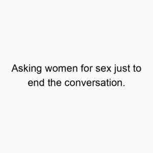 Asking women for sex just to end the conversation.