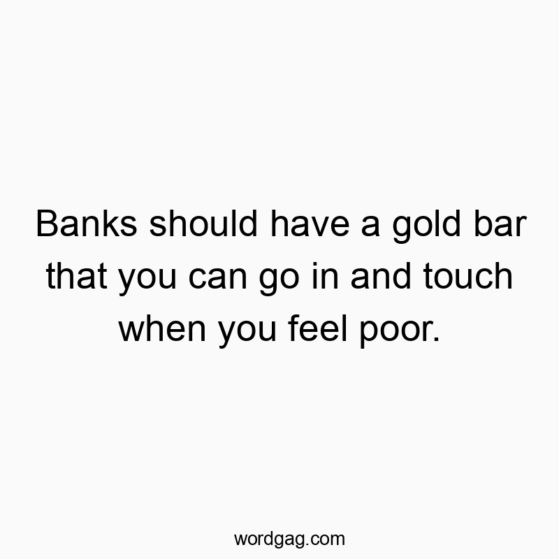 Banks should have a gold bar that you can go in and touch when you feel poor.