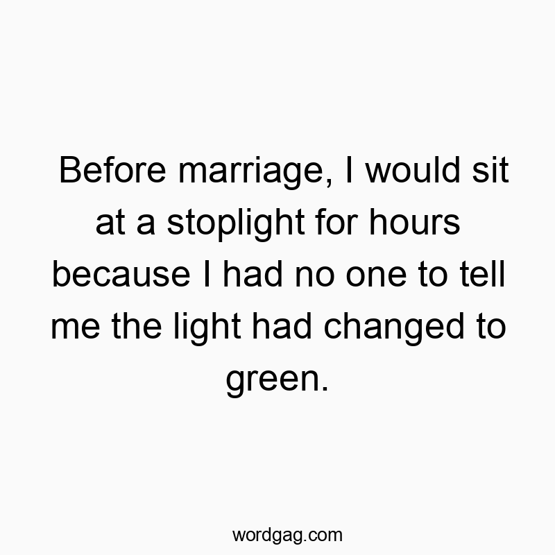 Before marriage, I would sit at a stoplight for hours because I had no one to tell me the light had changed to green.