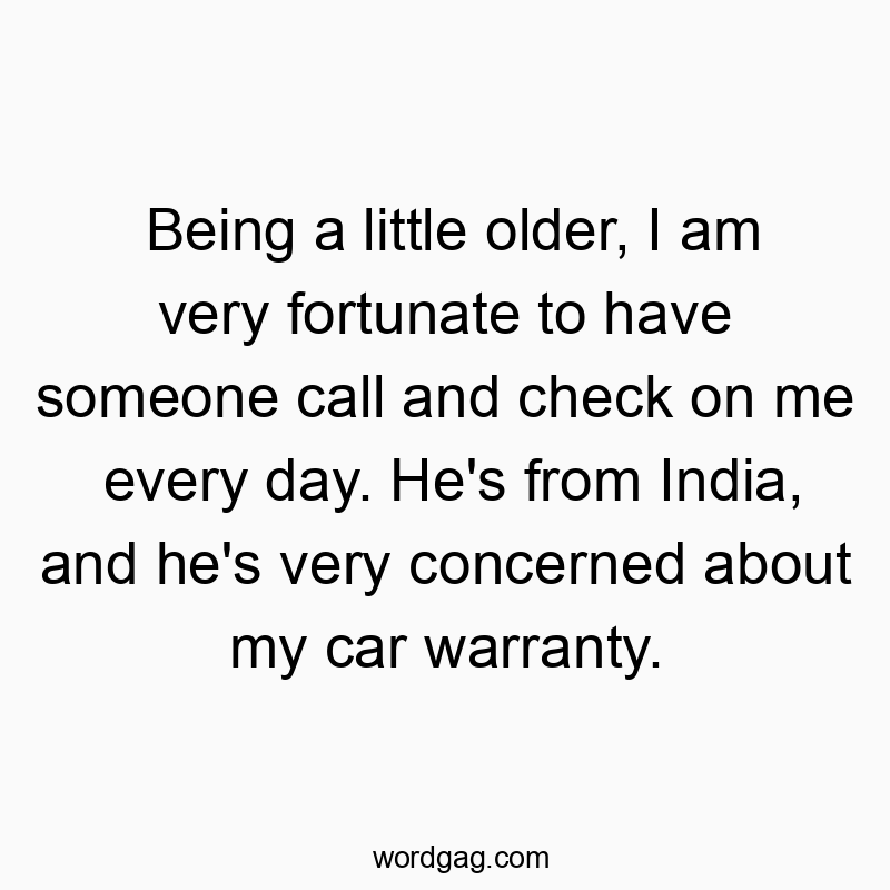 Being a little older, I am very fortunate to have someone call and check on me every day. He’s from India, and he’s very concerned about my car warranty.