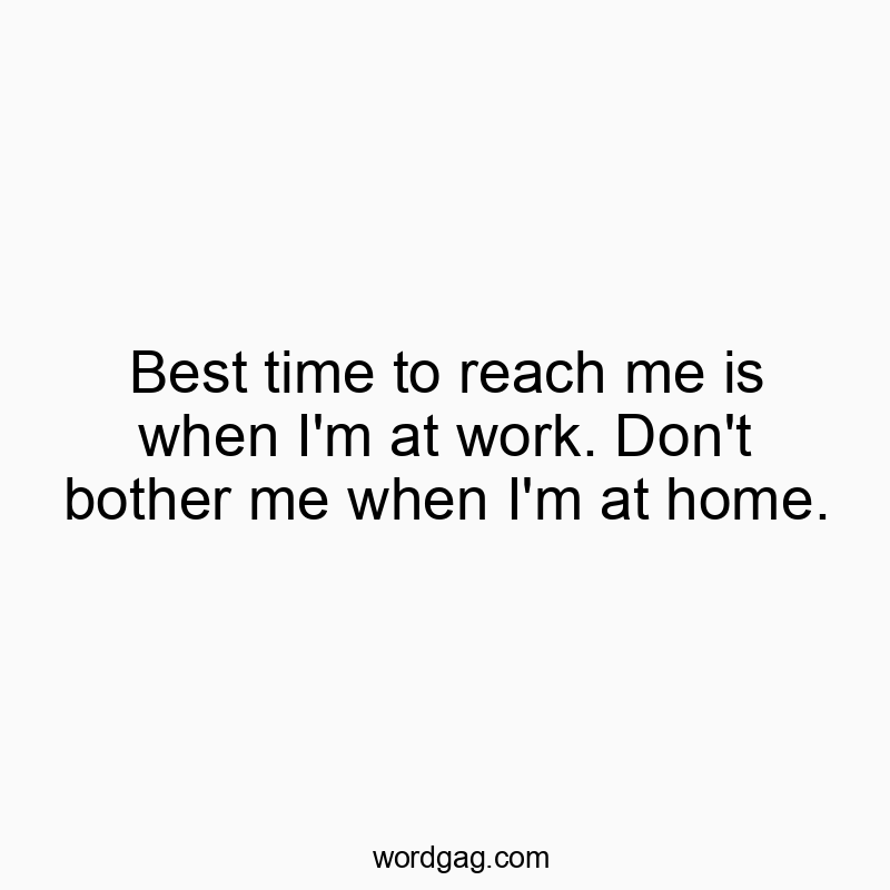 Best time to reach me is when I’m at work. Don’t bother me when I’m at home.