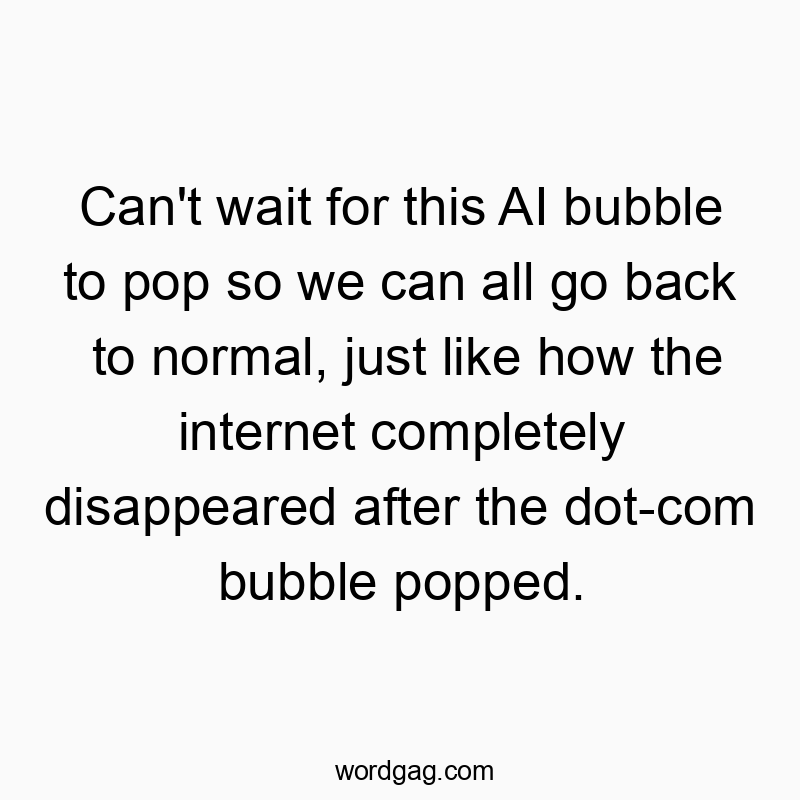 Can’t wait for this AI bubble to pop so we can all go back to normal, just like how the internet completely disappeared after the dot-com bubble popped.