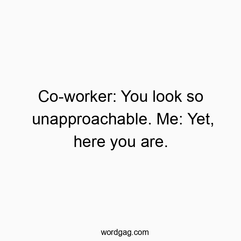 Co-worker: You look so unapproachable. Me: Yet, here you are.