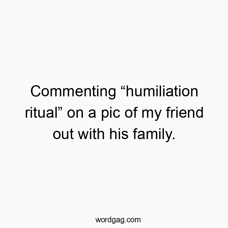 Commenting “humiliation ritual” on a pic of my friend out with his family.