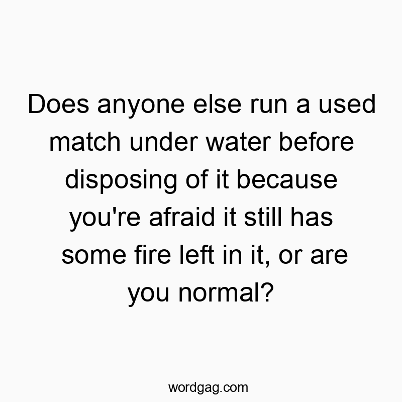 Does anyone else run a used match under water before disposing of it because you’re afraid it still has some fire left in it, or are you normal?