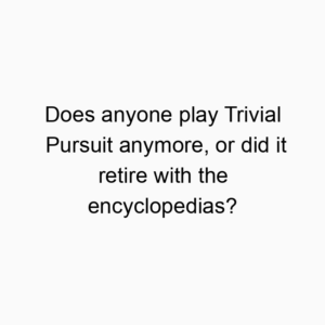 Does anyone play Trivial Pursuit anymore, or did it retire with the encyclopedias?