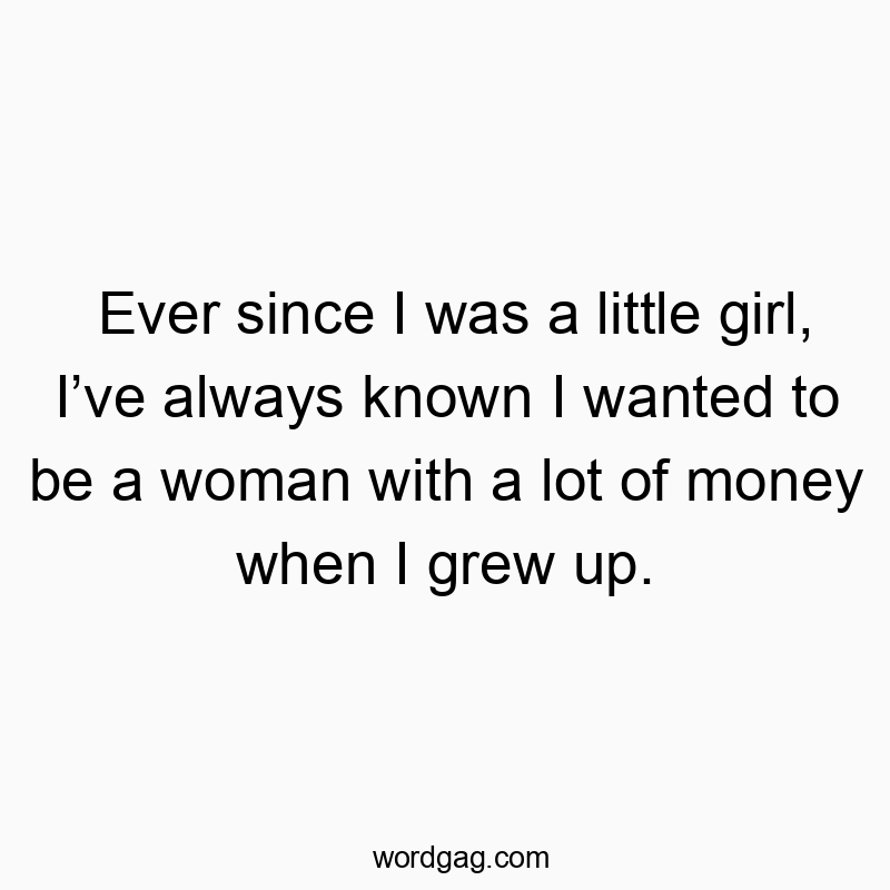 Ever since I was a little girl, I’ve always known I wanted to be a woman with a lot of money when I grew up.