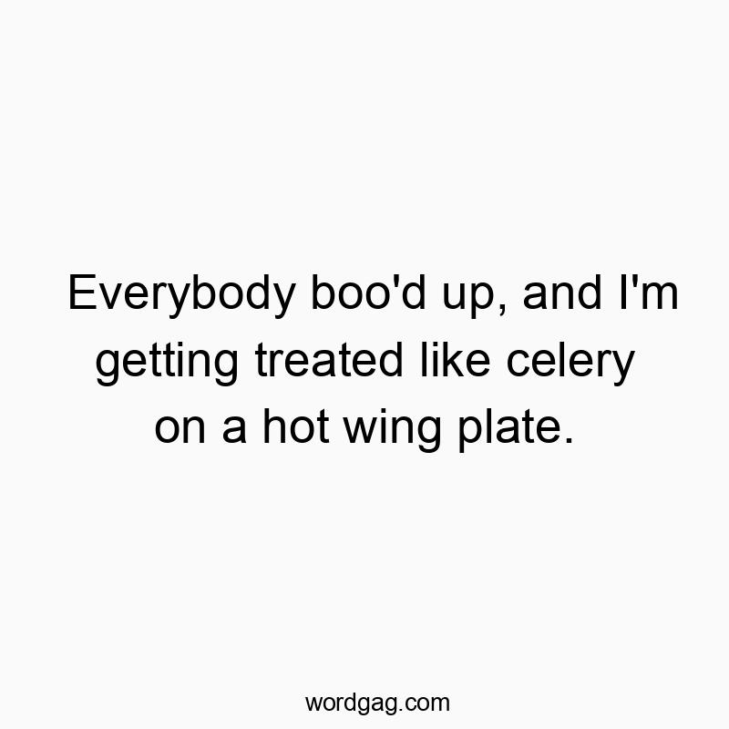 Everybody boo’d up, and I’m getting treated like celery on a hot wing plate.