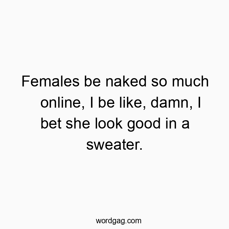 Females be naked so much online, I be like, damn, I bet she look good in a sweater.