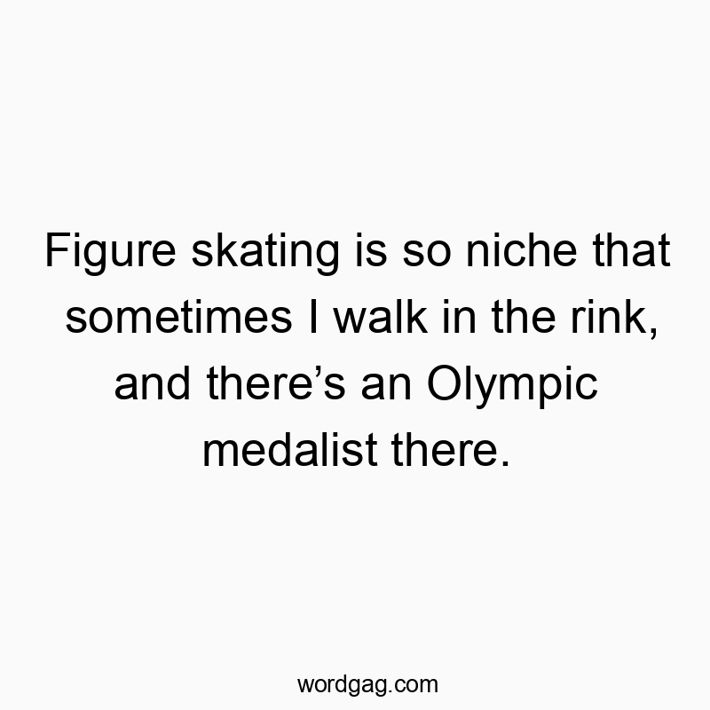 Figure skating is so niche that sometimes I walk in the rink, and there’s an Olympic medalist there.