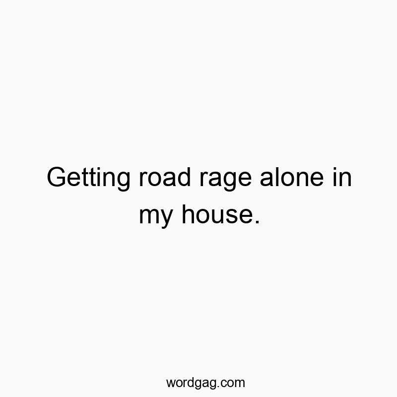 Getting road rage alone in my house.
