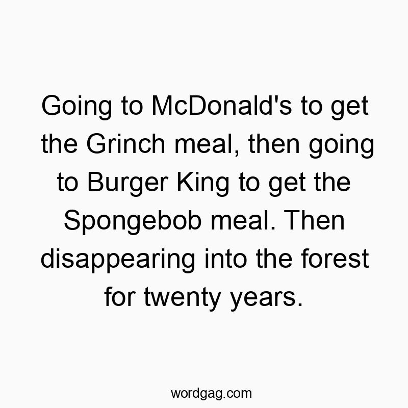 Going to McDonald’s to get the Grinch meal, then going to Burger King to get the Spongebob meal. Then disappearing into the forest for twenty years.