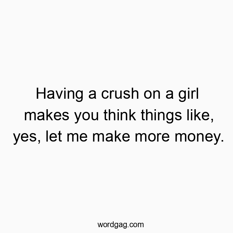 Having a crush on a girl makes you think things like, yes, let me make more money.