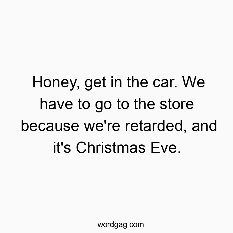 Honey, get in the car. We have to go to the store because we’re retarded, and it’s Christmas Eve.