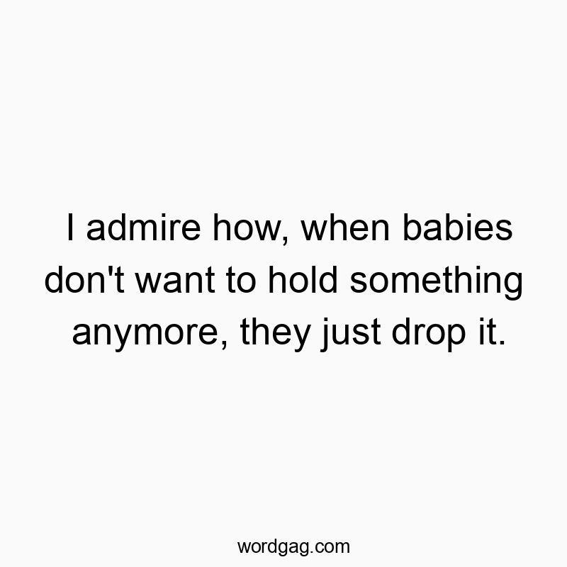 I admire how, when babies don’t want to hold something anymore, they just drop it.