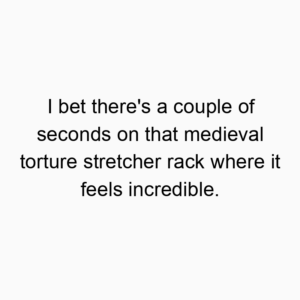I bet there’s a couple of seconds on that medieval torture stretcher rack where it feels incredible.