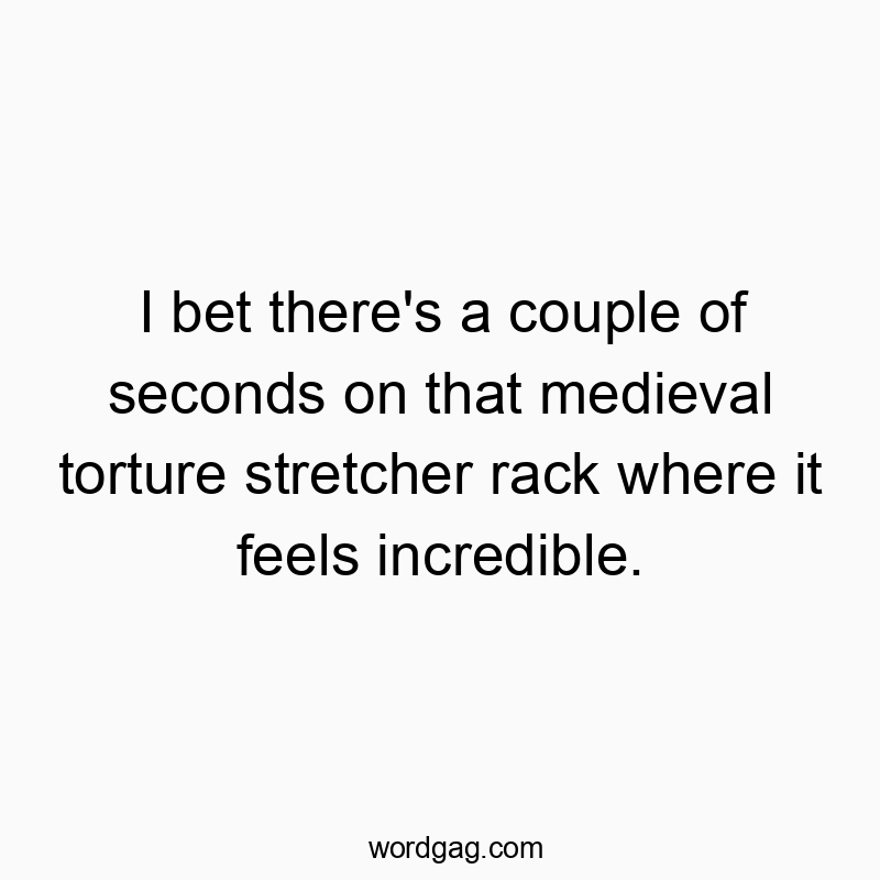 I bet there’s a couple of seconds on that medieval torture stretcher rack where it feels incredible.